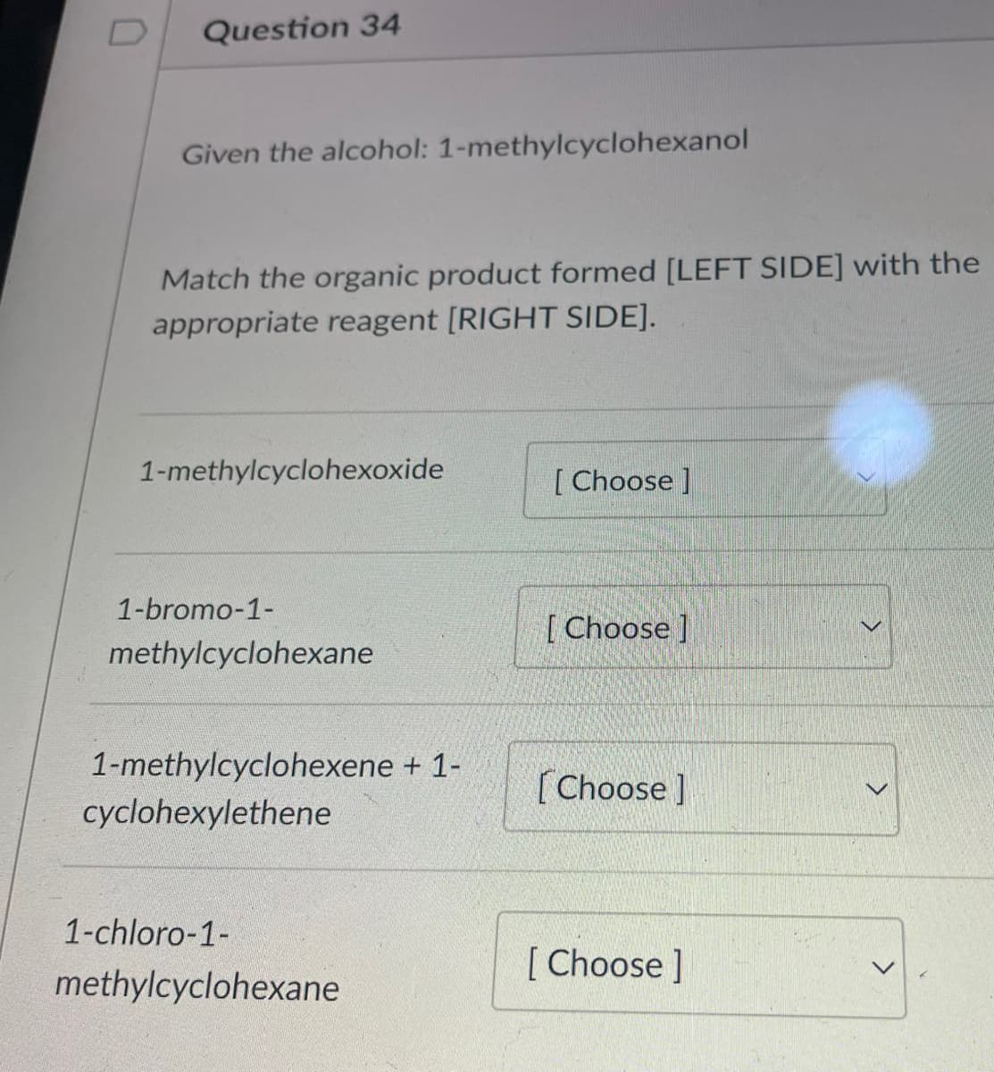 D
Question 34
Given the alcohol: 1-methylcyclohexanol
Match the organic product formed [LEFT SIDE] with the
appropriate reagent [RIGHT SIDE].
1-methylcyclohexoxide
1-bromo-1-
methylcyclohexane
1-methylcyclohexene + 1-
cyclohexylethene
1-chloro-1-
methylcyclohexane
[Choose]
[Choose]
[Choose ]
[Choose ]