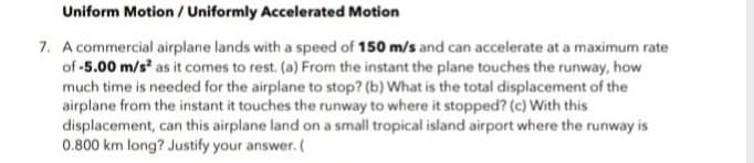 Uniform Motion / Uniformly Accelerated Motion
7. A commercial airplane lands with a speed of 150 m/s and can accelerate at a maximum rate
of -5.00 m/s² as it comes to rest. (a) From the instant the plane touches the runway, how
much time is needed for the airplane to stop? (b) What is the total displacement of the
airplane from the instant it touches the runway to where it stopped? (c) With this
displacement, can this airplane land on a small tropical island airport where the runway is
0.800 km long? Justify your answer. (