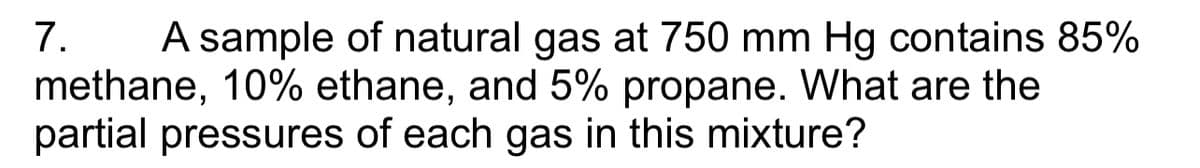 7. A sample of natural gas at 750 mm Hg contains 85%
methane, 10% ethane, and 5% propane. What are the
partial pressures of each gas in this mixture?
