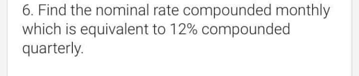 6. Find the nominal rate compounded monthly
which is equivalent to 12% compounded
quarterly.
