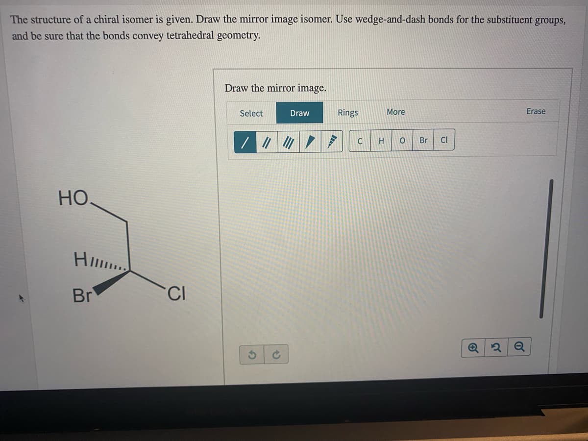 The structure of a chiral isomer is given. Draw the mirror image isomer. Use wedge-and-dash bonds for the substituent groups,
and be sure that the bonds convey tetrahedral geometry.
Draw the mirror image.
Select
Draw
Rings
More
Erase
Br
Cl
Но.
H..
Br
