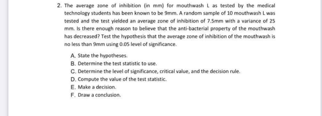 2. The average zone of inhibition (in mm) for mouthwash L as tested by the medical
technology students has been known to be 9mm. A random sample of 10 mouthwash L was
tested and the test yielded an average zone of inhibition of 7.5mm with a variance of 25
mm. Is there enough reason to believe that the anti-bacterial property of the mouthwash
has decreased? Test the hypothesis that the average zone of inhibition of the mouthwash is
no less than 9mm using 0.05 level of significance.
A. State the hypotheses.
B. Determine the test statistic to use.
C. Determine the level of significance, critical value, and the decision rule.
D. Compute the value of the test statistic.
E. Make a decision.
F. Draw a conclusion.
