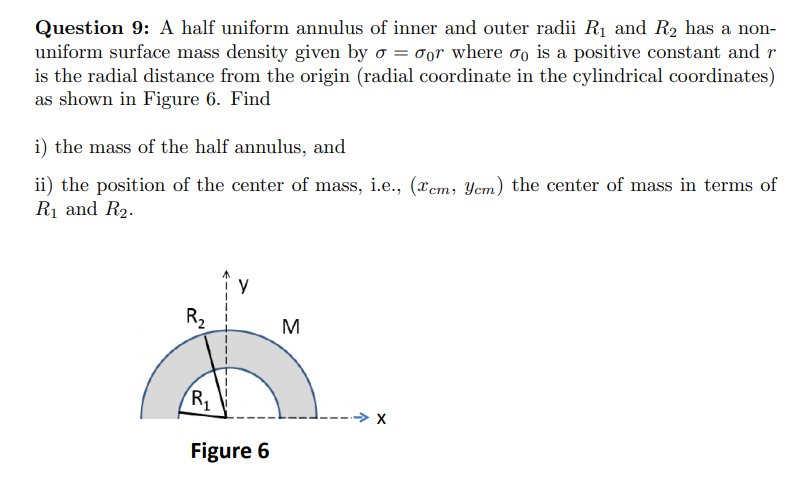 Question 9: A half uniform annulus of inner and outer radii R1 and R2 has a non-
uniform surface mass density given by o = oor where oo is a positive constant and r
is the radial distance from the origin (radial coordinate in the cylindrical coordinates)
as shown in Figure 6. Find
i) the mass of the half annulus, and
ii) the position of the center of mass, i.e., (xem, Yem) the center of mass in terms of
R1 and R2.
R2
M
Figure 6
