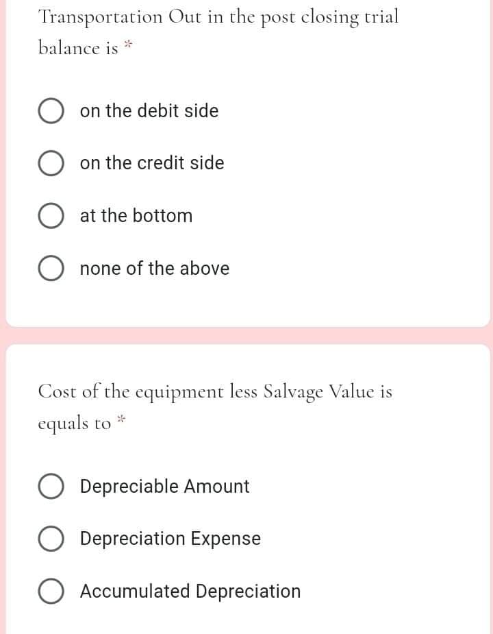 Transportation Out in the post closing trial
balance is *
O on the debit side
on the credit side
at the bottom
O none of the above
Cost of the equipment less Salvage Value is
equals to
O Depreciable Amount
Depreciation Expense
O Accumulated Depreciation
