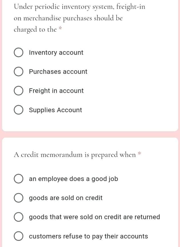 Under periodic inventory system, freight-in
on merchandise purchases should be
charged to the *
O Inventory account
Purchases account
Freight in account
Supplies Account
A credit memorandum is prepared when *
an employee does a good job
O goods are sold on credit
O goods that were sold on credit are returned
O customers refuse to pay their accounts
