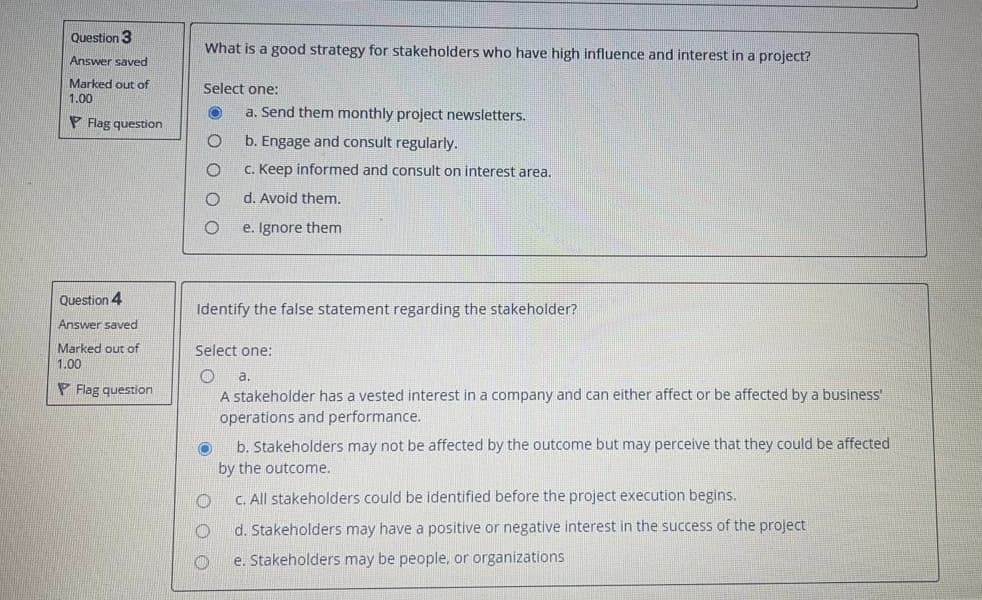 Question 3
What is a good strategy for stakeholders who have high influence and interest in a project?
Answer saved
Marked out of
Select one:
1.00
a. Send them monthly project newsletters.
P Flag question
b. Engage and consult regularly.
C. Keep informed and consult on interest area,
d. Avoid them.
e. Ignore them
Question 4
Identify the false statement regarding the stakeholder?
Answer saved
Marked out of
Select one:
1.00
a.
P Flag question
A stakeholder has a vested interest in a company and can either affect or be affected by a business
operations and performance.
b. Stakeholders may not be affected by the outcome but may perceive that they could be affected
by the outcome.
C. All stakeholders could be identified before the project execution begins.
d. Stakeholders may have a positive or negative interest in the success of the project
e. Stakeholders may be people, or organizations
O O O

