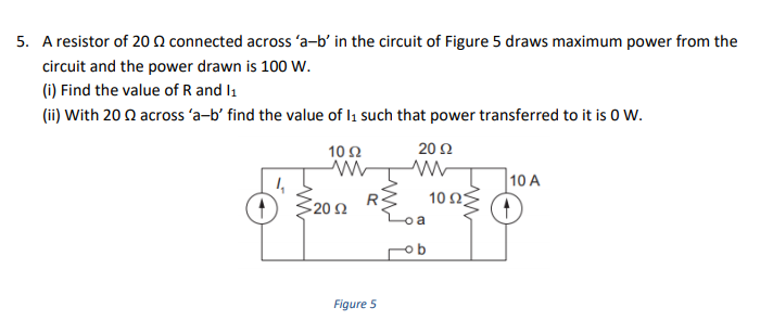 5. A resistor of 20 N connected across 'a-b' in the circuit of Figure 5 draws maximum power from the
circuit and the power drawn is 100 Ww.
(i) Find the value of R and I1
(ii) With 20 Q across 'a-b' find the value of l1 such that power transferred to it is 0 W.
10Ω
20 Ω
10 A
10 ΩΣ
3202
20Ω
Figure 5
