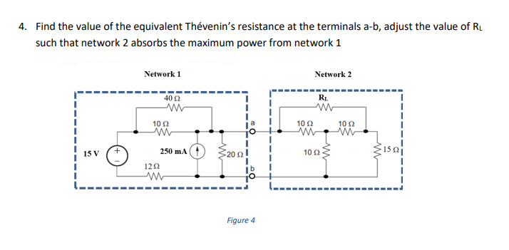 4. Find the value of the equivalent Thévenin's resistance at the terminals a-b, adjust the value of RL
such that network 2 absorbs the maximum power from network 1
Network 1
Network 2
40 2
RL
102
102
10 2
S202!
150
15 V
250 mA
10 2
120
Figure 4
