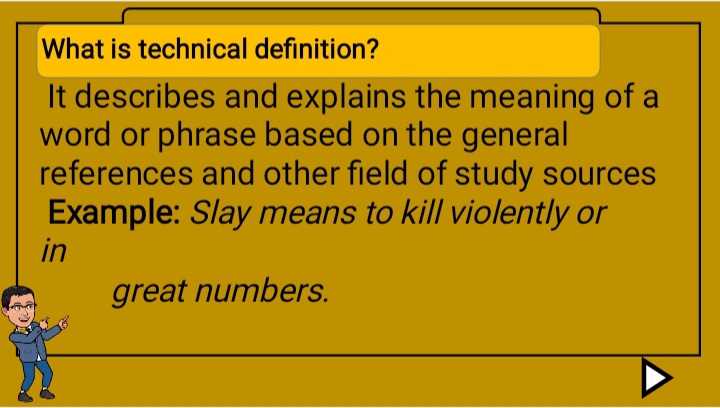 What is technical definition?
It describes and explains the meaning of a
word or phrase based on the general
references and other field of study sources
Example: Slay means to kill violently or
in
great numbers.
