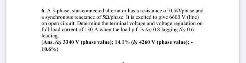 6. A 3-phase, star-connected alternator has a resistance of 0.52/phase and
a synchronous reactance of 52/phase. It is excited to give 6600 V (line)
on open circuit. Determine the terminal voltage and voltage regulation on
full-load current of 130 A when the load p.f. is (a) 0.8 lagging (b) 0.6
leading.
(Ans. (a) 3340 V (phase value); 14.1% (b) 4260 V (phase value); -
10.6%)
