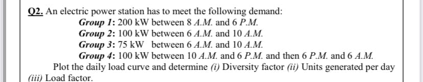 Q2. An electric power station has to meet the following demand:
Group 1: 200 kW between 8 A.M. and 6 P.M.
Group 2: 100 kW between 6 A.M. and 10 A.M.
Group 3: 75 kW between 6 A.M. and 10 A.M.
Group 4: 100 kW between 10 A.M. and 6 P.M. and then 6 P.M. and 6 A.M.
Plot the daily load curve and determine (i) Diversity factor (ii) Units generated per day
(iii) Load factor.
