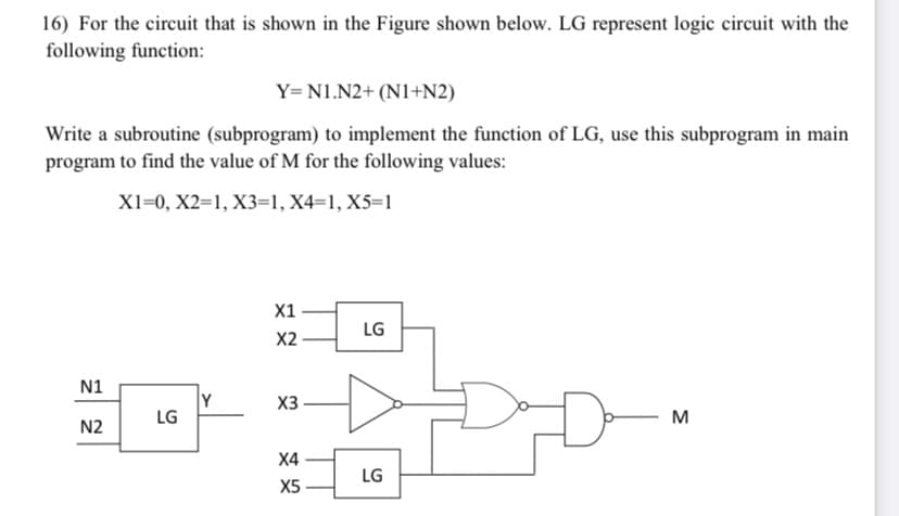 16) For the circuit that is shown in the Figure shown below. LG represent logic circuit with the
following function:
Y= N1.N2+ (N1+N2)
Write a subroutine (subprogram) to implement the function of LG, use this subprogram in main
program to find the value of M for the following values:
XI=0, X2=1, X3=1, X4=1, X5=1
X1
LG
X2
N1
Y
LG
X3
M
N2
Х4
LG
X5

