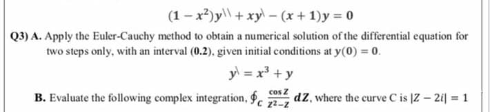 (1 - x2)y\\ + xy – (x + 1)y = 0
Q3) A. Apply the Euler-Cauchy method to obtain a numerical solution of the differential equation for
two steps only, with an interval (0.2), given initial conditions at y(0) = 0.
y = x³ + y
cos Z
B. Evaluate the following complex integration, .
dZ, where the curve C is |Z – 2i| = 1
C 22-2
