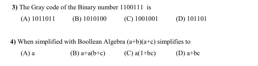 3) The Gray code of the Binary number 1100111 is
(A) 1011011
(B) 1010100
(C) 1001001
(D) 101101
4) When simplified with Boollean Algebra (a+b)(a+c) simplifies to
(А) а
(В) а+a(b+c)
(C) a(1+bc)
(D) a+bc
