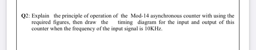 Q2: Explain the principle of operation of the Mod-14 asynchronous counter with using the
required figures, then draw the
counter when the frequency of the input signal is 10KHZ.
timing diagram for the input and output of this
