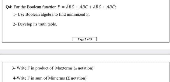 Q4: For the Boolean function F = ABC + ĀBC + ABC + ABC:
1- Use Boolean algebra to find minimized F.
%3D
2- Develop its truth table.
Page 2 of 3
3- Write F in product of Maxterms (z notation).
4-Write F in sum of Minterms (E notation).
