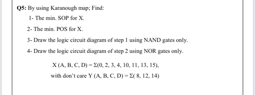 Q5: By using Karanough map; Find:
1- The min. SOP for X.
2- The min. POS for X.
3- Draw the logic circuit diagram of step 1 using NAND gates only.
4- Draw the logic circuit diagram of step 2 using NOR gates only.
X (А, В, С, D) %3D 2(0, 2, 3, 4, 10, 11, 13, 15),
with don't care Y (A, B, C, D) = E( 8, 12, 14)
