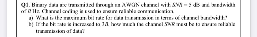 Q1. Binary data are transmitted through an AWGN channel with SNR = 5 dB and bandwidth
of B Hz. Channel coding is used to ensure reliable communication.
a) What is the maximum bit rate for data transmission in terms of channel bandwidth?
b) If the bit rate is increased to 3B, how much the channel SNR must be to ensure reliable
transmission of data?

