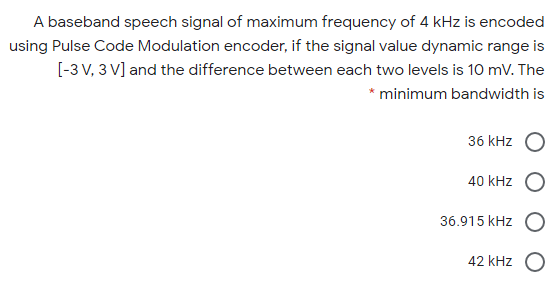 A baseband speech signal of maximum frequency of 4 kHz is encoded
using Pulse Code Modulation encoder, if the signal value dynamic range is
[-3 V, 3 V] and the difference between each two levels is 10 mV. The
* minimum bandwidth is
36 kHz O
40 kHz O
36.915 kHz O
42 kHz

