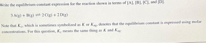 Write the equilibrium-constant expression for the reaction shown in terms of [A]. [B], [C], and [D].
3A(g) + B(g) 2C(g) + 2D(g)
Note that Ke, which is sometimes symbolized as K or Koq, denotes that the equilibrium constant is expressed using molar
concentrations. For this question, Ke means the same thing as K and Keq