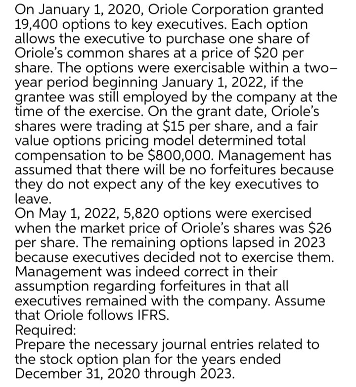 On January 1, 2020, Oriole Corporation granted
19,400 options to key executives. Each option
allows the executive to purchase one share of
Oriole's common shares at a price of $20 per
share. The options were exercisable within a two-
year period beginning January 1, 2022, if the
grantee was still employed by the company at the
time of the exercise. On the grant date, Oriole's
shares were trading at $15 per share, and a fair
value options pricing model determined total
compensation to be $800,000. Management has
assumed that there will be no forfeitures because
they do not expect any of the key executives to
leave.
On May 1, 2022, 5,820 options were exercised
when the market price of Oriole's shares was $26
per share. The remaining options lapsed in 2023
because executives decided not to exercise them.
Management was indeed correct in their
assumption regarding forfeitures in that all
executives remained with the company. Assume
that Oriole follows IFRS.
Required:
Prepare the necessary journal entries related to
the stock option plan for the years ended
December 31, 2020 through 2023.
