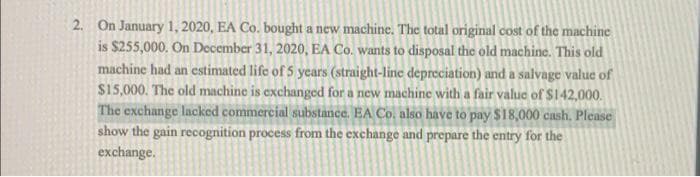 2. On January 1, 2020, EA Co. bought a new machine. The total original cost of the machine
is $255,000. On December 31, 2020, EA Co. wants to disposal the old machine. This old
machine had an estimated life of 5 years (straight-line depreciation) and a salvage value of
$15,000. The old machine is exchanged for a new machine with a fair value of $142,000.
The exchange lacked commercial substance. EA Co. also have to pay $18,000 cash. Please
show the gain recognition process from the exchange and prepare the entry for the
exchange.