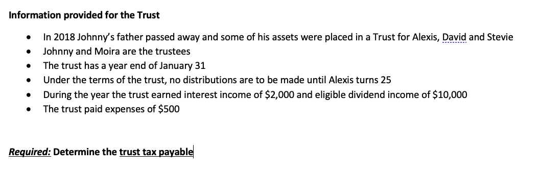 Information provided for the Trust
In 2018 Johnny's father passed away and some of his assets were placed in a Trust for Alexis, David and Stevie
Johnny and Moira are the trustees
The trust has a year end of January 31
Under the terms of the trust, no distributions are to be made until Alexis turns 25
●
During the year the trust earned interest income of $2,000 and eligible dividend income of $10,000
The trust paid expenses of $500
Required: Determine the trust tax payable