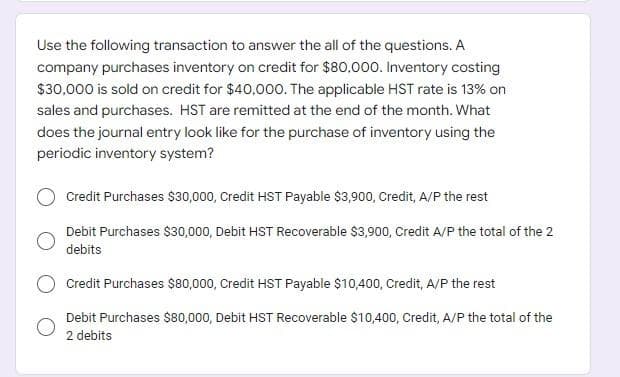 Use the following transaction to answer the all of the questions. A
company purchases inventory on credit for $80.000. Inventory costing
$30,000 is sold on credit for $40,000. The applicable HST rate is 13% on
sales and purchases. HST are remitted at the end of the month. What
does the journal entry look like for the purchase of inventory using the
periodic inventory system?
Credit Purchases $30,000, Credit HST Payable $3,900, Credit, A/P the rest
Debit Purchases $30,000, Debit HST Recoverable $3,900, Credit A/P the total of the 2
debits
Credit Purchases $80,000, Credit HST Payable $10,400, Credit, A/P the rest
Debit Purchases $80,000, Debit HST Recoverable $10,400, Credit, A/P the total of the
2 debits