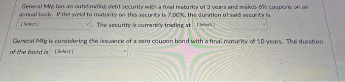 General Mfg has an outstanding debt security with a final maturity of 3 years and makes 6% coupons on an
annual basis. If the yield to maturity on this security is 7.00%, the duration of said security is
The security is currently trading at [Select]
[Select]
General Mfg is considering the issuance of a zero coupon bond with a final maturity of 10 years. The duration
of the bond is [Select]