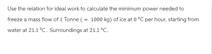 Use the relation for ideal work to calculate the minimum power needed to
freeze a mass flow of 1 Tonne (= 1000 kg) of ice at 0 °C per hour, starting from
water at 21.1 °C. Surroundings at 21.1 °C.
