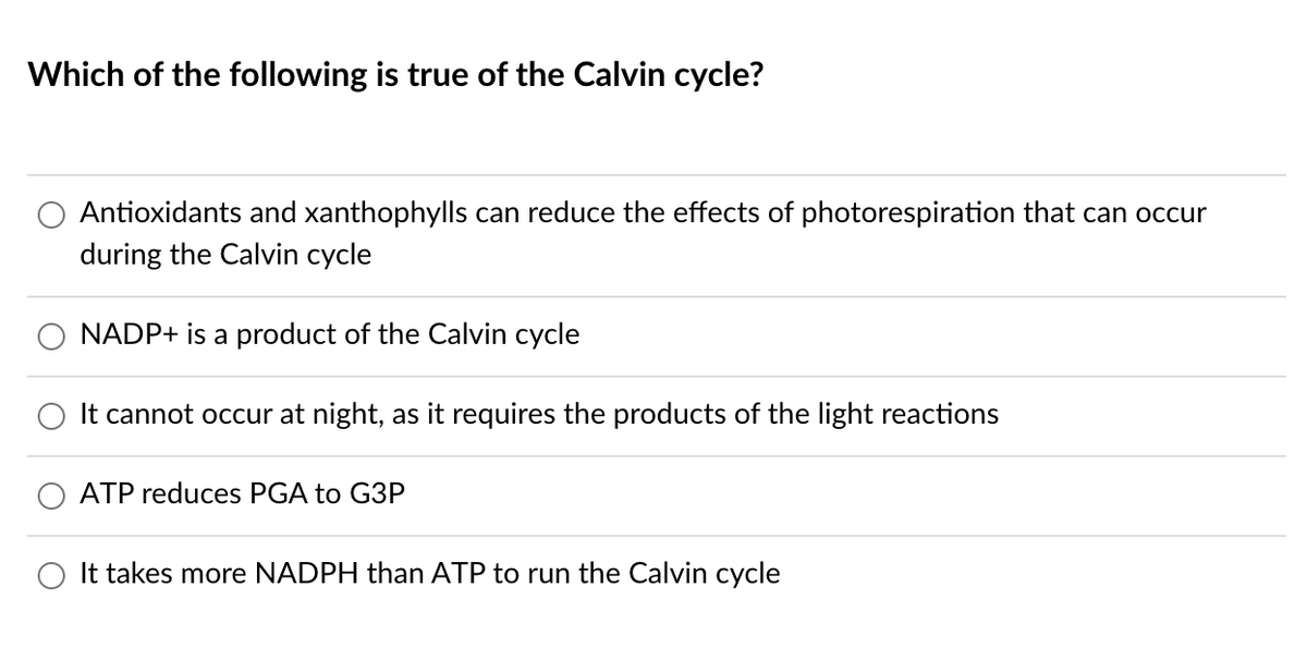 Which of the following is true of the Calvin cycle?
Antioxidants and xanthophylls can reduce the effects of photorespiration that can occur
during the Calvin cycle
NADP+ is a product of the Calvin cycle
It cannot occur at night, as it requires the products of the light reactions
ATP reduces PGA to G3P
It takes more NADPH than ATP to run the Calvin cycle
