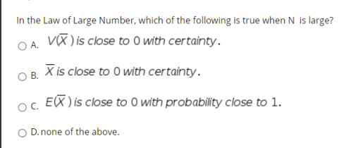 In the Law of Large Number, which of the following is true when N is large?
OA. Vũ) is close to 0 with certainty.
X is close to 0 with certainty.
OB.
o. EX ) is close to 0 with probability close to 1.
O D. none of the above.
