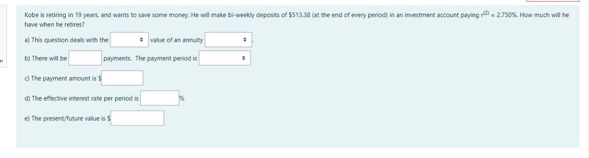 Kobe is retiring in 19 years, and wants to save some money. He will make bi-weekly deposits of $513.38 (at the end of every period) in an investment account paying r2) = 2.750%. How much will he
have when he retires?
a) This question deals with the
value of an annuity
b) There will be
payments. The payment period is
c) The payment amount is $
d) The effective interest rate per period is
e) The present/future value is $
