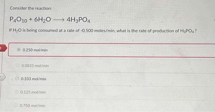 d
Consider the reaction:
P4010 + 6H₂O →→→→ 4H3PO4
If H₂O is being consumed at a rate of -0.500 moles/min, what is the rate of production of H3PO4?
0.250 mol/min.
0.0833 mol/min
0.333 mol/min
0.125 mol/min
0.750 mol/min