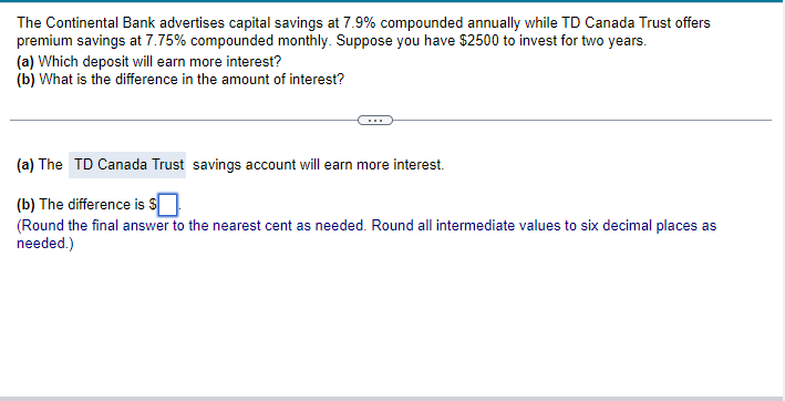 The Continental Bank advertises capital savings at 7.9% compounded annually while TD Canada Trust offers
premium savings at 7.75% compounded monthly. Suppose you have $2500 to invest for two years.
(a) Which deposit will earn more interest?
(b) What is the difference in the amount of interest?
(a) The TD Canada Trust savings account will earn more interest.
(b) The difference is $
(Round the final answer to the nearest cent as needed. Round all intermediate values to six decimal places as
needed.)