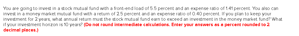 You are going to invest in a stock mutual fund with a front-end load of 5.5 percent and an expense ratio of 1.41 percent. You also can
invest in a money market mutual fund with a return of 2.5 percent and an expense ratio of 0.40 percent. If you plan to keep your
investment for 2 years, what annual return must the stock mutual fund earn to exceed an investment in the money market fund? What
if your investment horizon is 10 years? (Do not round intermediate calculations. Enter your answers as a percent rounded to 2
decimal places.)