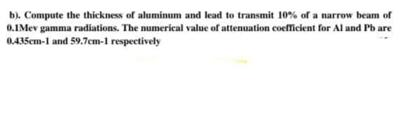 b). Compute the thickness of aluminum and lead to transmit 10% of a narrow beam of
0.1Mev gamma radiations. The numerical value of attenuation coefficient for Al and Pb are
0.435cm-1 and 59.7cm-1 respectively
