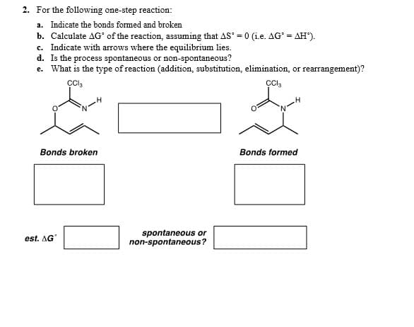 2. For the following one-step reaction:
a. Indicate the bonds formed and broken
b. Calculate AG' of the reaction, assuming that AS = 0 (i.e. AG' = AH").
c. Indicate with arrows where the equilibrium lies.
d. Is the process spontaneous or non-spontaneous?
e. What is the type of reaction (addition, substitution, elimination, or rearrangement)?
Bonds broken
Bonds formed
spontaneous or
non-spontaneous?
est. AG
