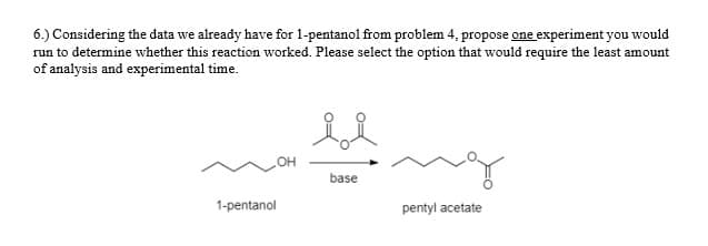 6.) Considering the data we already have for 1-pentanol from problem 4, propose one experiment you would
run to determine whether this reaction worked. Please select the option that would require the least amount
of analysis and experimental time.
HO
base
1-pentanol
pentyl acetate
