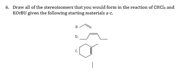 6. Draw all of the stereoisomers that you would form in the reaction of CHCI3 and
KOTBU given the following starting materials a-c.
a.
b.
C.
