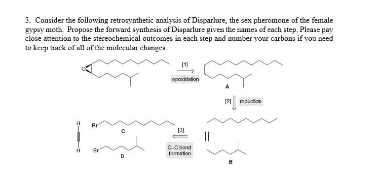3. Consider the following retrosynthetic analysis of Disparlure, the sex pheromone of the female
gypsy moth. Propose the forward synthesis of Disparlure given the names of each step. Please pay
close attention to the stereochemical outcomes in each step and number your carbons if you need
to keep track of all of the molecular changes.
epoxidation
A
[2]
reduction
Br
[3]
C-C bond
formation
Br
D
B
