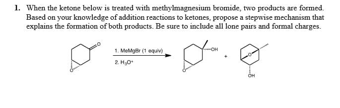 1. When the ketone below is treated with methylmagnesium bromide, two products are formed.
Based on your knowledge of addition reactions to ketones, propose a stepwise mechanism that
explains the formation of both products. Be sure to include all lone pairs and formal charges.
1. MeMgBr (1 equiv)
2. H30*
он
