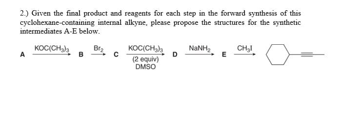 2.) Given the final product and reagents for each step in the forward synthesis of this
cyclohexane-containing internal alkyne, please propose the structures for the synthetic
intermediates A-E below.
KOC(CH3)3
A
Br2
B
KOC(CH3)3
NaNH2
CH3I
E
D
(2 equiv)
DMSO
