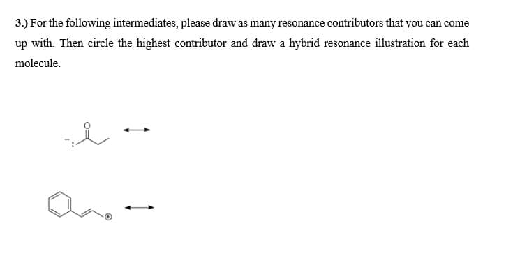 3.) For the following intermediates, please draw as many resonance contributors that you can come
up with. Then circle the highest contributor and draw a hybrid resonance illustration for each
molecule.
