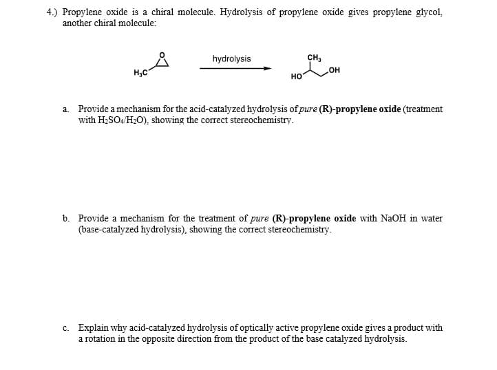 4.) Propylene oxide is a chiral molecule. Hydrolysis of propylene oxide gives propylene glycol,
another chiral molecule:
hydrolysis
CH3
H,C
HO
a. Provide a mechanism for the acid-catalyzed hydrolysis of pure (R)-propylene oxide (treatment
with H;SO4/H;O), showing the correct stereochemistry.
b. Provide a mechanism for the treatment of pure (R)-propylene oxide with NaOH in water
(base-catalyzed hydrolysis), showing the correct stereochemistry.
c. Explain why acid-catalyzed hydrolysis of optically active propylene oxide gives a product with
a rotation in the opposite direction from the product of the base catalyzed hydrolysis.
