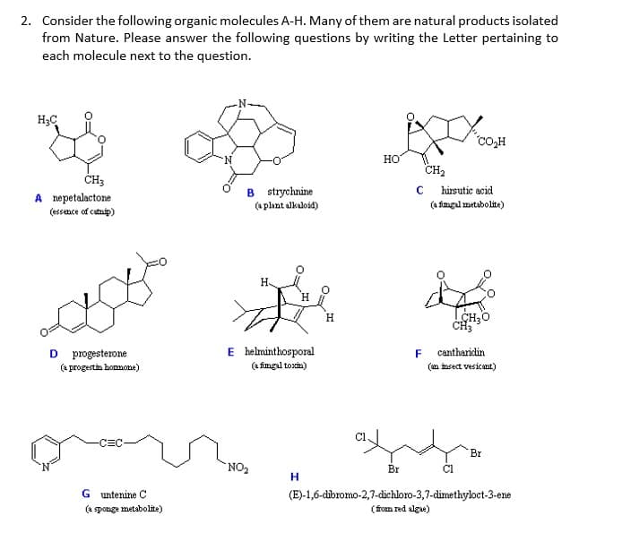 2. Consider the following organic molecules A-H. Many of them are natural products isolated
from Nature. Please answer the following questions by writing the Letter pertaining to
each molecule next to the question.
-N-
H;C
"CO,H
N.
Но
CH2
ČH3
B strychnine
(a plant alkaloid)
hirsutic acid
A nepetalactone
(essence of cutnip)
(a fimgul metabolito)
H-
H.
I CH,0
E helminthosporal
(a imgal toxu)
D
progesterone
F
cantharidin
(a progestin hommone)
(am insect vesicant)
Br
NO2
Br
CI
G untenine C
(E)-1,6-dibromo-2,7-dichloro-3,7-dimethyloct-3-ene
(fom red algae)
(4 sponge metabolite)
