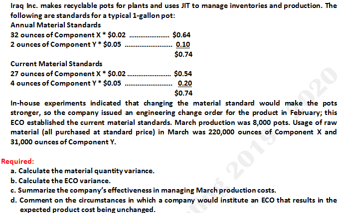 Iraq Inc. makes recyclable pots for plants and uses JIT to manage inventories and production. The
following are standards for a typical 1-gallon pot:
Annual Material Standards
32 ounces of Component X* $0.02
2 ounces of Component Y * $0.05
$0.64
0.10
$0.74
Current Material Standards
27 ounces of Component X* $0.02 .
4 ounces of Component Y* $0.05
$0.54
0.20
$0.74
In-house experiments indicated that changing the material standard would make the pots
stronger, so the company issued an engineering change order for the product in February; this
ECO established the current material standards. March production was 8,000 pots. Usage of raw
material (all purchased at standard price) in March was 220,000 ounces of Component X and
31,000 ounces of Component Y.
Required:
a. Calculate the material quantity variance.
b. Calculate the ECO variance.
c. Summarize the company's effectiveness in managing March production costs.
d. Comment on the circumstances in which a company would institute an ECO that results in the
expected product cost being unchanged.
2019020
