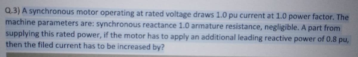 Q.3) A synchronous motor operating at rated voltage draws 1.0 pu current at 1.0 power factor. The
machine parameters are: synchronous reactance 1.0 armature resistance, negligible. A part from
supplying this rated power, if the motor has to apply an additional leading reactive power of 0.8 pu,
then the filed current has to be increased by?