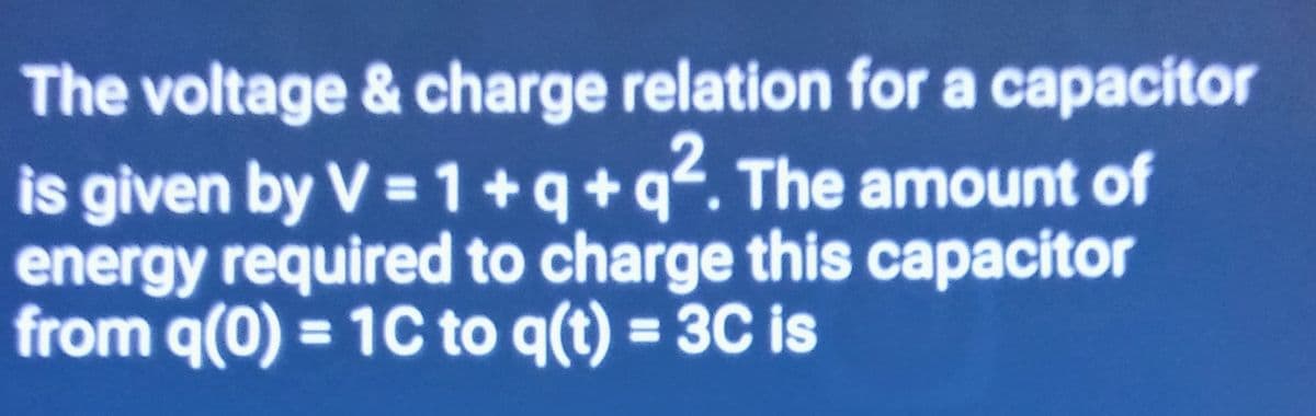 The voltage & charge relation for a capacitor
is given by V = 1+q+q². The amount of
energy required to charge this capacitor
from q(0) = 1C to q(t) = 3C is