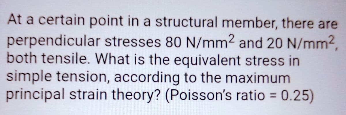 At a certain point in a structural member, there are
perpendicular stresses 80 N/mm2 and 20 N/mm²,
both tensile. What is the equivalent stress in
simple tension, according to the maximum
principal strain theory? (Poisson's ratio = 0.25)